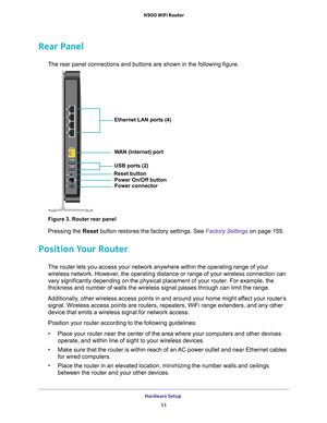 Page 11Hardware Setup 11
 N900 WiFi Router
Rear Panel
The rear panel connections and buttons are shown in the following figure\
.
Ethernet LAN ports (4)
WAN (Internet) port
USB ports (2)
Power On/Off button
Power connector
Reset button
Figure 3. Router rear panel
Pressing the Reset button restores the factory settings. See Factory Settings 
on page
  155. 
Position Your Router
The router lets you access your network anywhere within the operating ra\
nge of your 
wireless network. However, the operating distance...