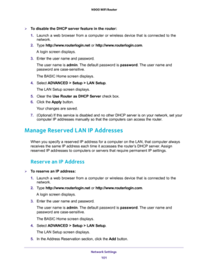 Page 101Network Settings 
101  N900 WiFi Router
To disable the DHCP server feature in the router:
1. Launch a web browser from a computer or wireless device that is connected to the 
network.
2. Type http://www.routerlogin.net or http://www.routerlogin.com.
A login screen displays.
3. Enter the user name and password.
The user name is admin. The default password is password. The user name and 
password are case-sensitive.
The BASIC Home screen displays.
4. Select ADVANCED > Setup > LAN Setup.
The LAN Setup...