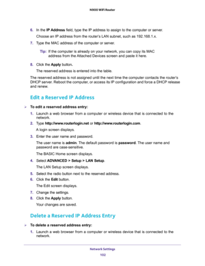 Page 102Network Settings 
102 N900 WiFi Router 
6. In the IP Address field, type the IP address to assign to the computer or server. 
Choose an IP address from the router’s LAN subnet, such as 192.168.1.x. 
7. Type the MAC address of the computer or server.
Tip:If the computer is already on your network, you can copy its MAC 
address from the Attached Devices screen and paste it here.
8. Click the Apply button.
The reserved address is entered into the table. 
The reserved address is not assigned until the next...
