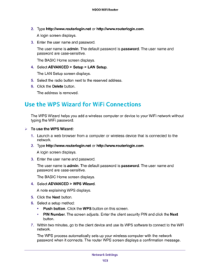 Page 103Network Settings 
103  N900 WiFi Router
2. Type http://www.routerlogin.net or http://www.routerlogin.com.
A login screen displays.
3. Enter the user name and password.
The user name is admin. The default password is password. The user name and 
password are case-sensitive.
The BASIC Home screen displays.
4. Select ADVANCED > Setup > LAN Setup.
The LAN Setup screen displays.
5. Select the radio button next to the reserved address. 
6. Click the Delete button.
The address is removed.
Use the WPS Wizard for...