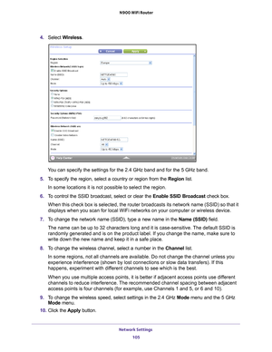 Page 105Network Settings 105
 N900 WiFi Router
4. 
Select  Wireless.
You can specify the settings for the 2.4 GHz band and for the 5 GHz band.\
5.  T
o specify the region, select a country or region from the  Region list.
In some locations it is not possible to select the region.
6.  T
o control the SSID broadcast, select or clear the  Enable SSID Broadcast check box.
When this check box is selected, the router broadcasts its network name \
(SSID) so that it 
displays when you scan for local WiFi networks on...