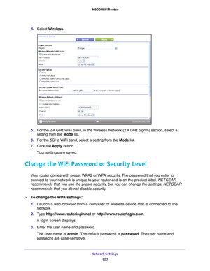 Page 107Network Settings 107
 N900 WiFi Router
4. 
Select  Wireless.
5. For the 2.4 GHz WiFi band, in the Wireless Network (2.4 GHz b/gn/n) se\
ction, select a 
setting from the  Mode list.
6.  For the 5GHz WiFi band, select a setting from the  Mode list.
7.  Click the  Apply button.
Your settings are saved.
Change the WiFi Password or Security Level
Your router comes with preset WPA2 or WPA security. The password that you enter to  connect to your network is unique to your router and is on the product l\
abel....