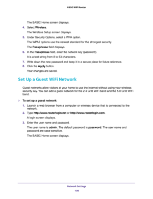 Page 108Network Settings 
108 N900 WiFi Router 
The BASIC Home screen displays.
4. Select Wireless.
The Wireless Setup screen displays.
5. Under Security Options, select a WPA option.
The WPA2 options use the newest standard for the strongest security. 
The Passphrase field displays.
6. In the Passphrase field, enter the network key (password). 
It is a text string from 8 to 63 characters.
7. Write down the new password and keep it in a secure place for future reference.
8. Click the Apply button.
Your changes...