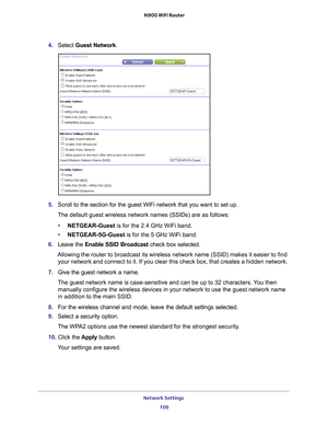 Page 109Network Settings 109
 N900 WiFi Router
4. 
Select  Guest Network.
5. Scroll to the section for the guest WiFi network that you want to set up\
. 
The default guest wireless network names (SSIDs) are as follows:
• NETGEAR-Guest is for the 2.4 GHz WiFi band.
• NETGEAR-5G-Guest  is for the 5 GHz WiFi band.
6.  Leave the  Enable SSID Broadcast check box selected.
Allowing the router to broadcast its wireless network name (SSID) make\
s it easier to find  your network and connect to it. If you clear this...