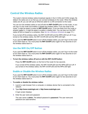 Page 110Network Settings 
110 N900 WiFi Router 
Control the Wireless Radios
The router’s internal wireless radios broadcast signals in the 2.4 GHz and 5 GHz ranges. By 
default, the radios are on so that you can connect wirelessly to the router. When the wireless 
radios are off, you can still use an Ethernet cable for a LAN connection to the router.
You can turn the wireless radios on and off with the WiFi On/Off button on the router, or you 
can log in to the router and enable or disable the wireless radios....