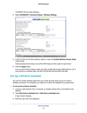 Page 111Network Settings 111
 N900 WiFi Router
The BASIC Home screen displays.
4.  Select  ADV
 ANCED > Advanced Setup > Wireless Settings .
5. In the 2.4 GHz and 5 GHz sections, select or clear the Enable Wireless Router Radio 
check boxes.
Clearing these check boxes turns off the WiFi feature of the router for each band. 
6.  Click the  Apply button.
If you turned off both wireless radios, the WiFi On/Off LED and the WPS LED turn off. If 
you turned on a wireless radio, the WiFi On/Of
 f LED and the WPS LED...