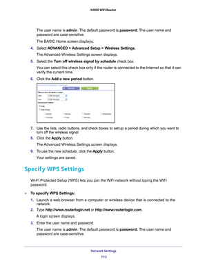 Page 112Network Settings 112
N900 WiFi Router 
The user name is 
admin. The default password is password . The user name and 
password are case-sensitive.
The BASIC Home screen displays.
4.  Select  ADV
 ANCED > Advanced Setup > Wireless Settings.
The Advanced Wireless Settings screen displays.
5.  Select the  T
 urn off wireless signal by schedule  check box.
You can select this check box only if the router is connected to the Inte\
rnet so that it can  verify the current time.
6.  Click the  Add a new period...