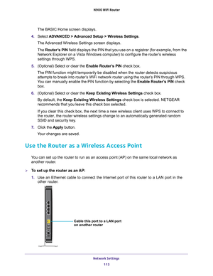 Page 113Network Settings 113
 N900 WiFi Router
The BASIC Home screen displays.
4.  Select  ADV
 ANCED > Advanced Setup > Wireless Settings .
The Advanced Wireless Settings screen displays.
The  Router
 ’s PIN field displays the PIN that you use on a registrar (for example, from \
the 
Network Explorer on a Vista Windows computer) to configure the router’s wireless 
settings through WPS. 
5.  (Optional) Select or clear the  Enable Router
 ’s PIN check box.
The PIN function might temporarily be disabled when the...