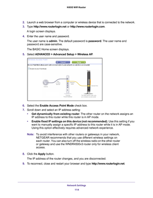 Page 114Network Settings 114
N900 WiFi Router 
2. 
Launch a web browser from a computer or wireless device that is connecte\
d to the network.
3.  T
ype  http://www.routerlogin.net  or http://www.routerlogin.com .
A login screen displays.
4.  Enter the user name and password.
The user name is  admin. 
 The default password is password . The user name and 
password are case-sensitive.
The BASIC Home screen displays.
5.  Select  ADV
 ANCED > Advanced Setup > Wireless AP .
6. Select the  Enable Access Point Mode...