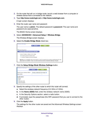 Page 116Network Settings 116
N900 WiFi Router 
2. 
On the router that will run in bridge mode, launch a web browser from a \
computer or 
wireless device that is connected to the network.
3.  T
ype  http://www.routerlogin.net  or http://www.routerlogin.com .
A login screen displays.
4.  Enter the router user name and password.
The user name is  admin. 
 The default password is password . The user name and 
password are case-sensitive.
The BASIC Home screen displays.
5.  Select  ADV
 ANCED > Advanced Setup >...