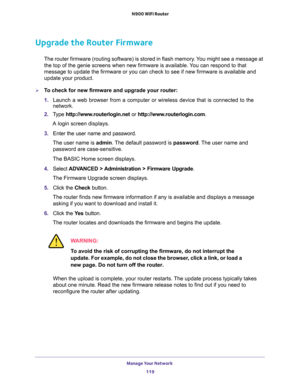 Page 119Manage Your Network 
119  N900 WiFi Router
Upgrade the Router Firmware
The router firmware (routing software) is stored in flash memory. You might see a message at 
the top of the genie screens when new firmware is available. You can respond to that 
message to update the firmware or you can check to see if new firmware is available and 
update your product. 
To check for new firmware and upgrade your router:
1. Launch a web browser from a computer or wireless device that is connected to the 
network....