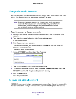 Page 120Manage Your Network 120
N900 WiFi Router 
Change the admin Password
You can change the default password that is used to log in to the router \
with the user name 
admin. This password is not the one that you use for WiFi access.
Note: Be sure to change the password for the user name admin to a secure 
password. The ideal password contains no dictionary words from any 
language and contains uppercase and lowercase letters, numbers, 
and symbols. It can be up to 30 characters.
To set the password for the...