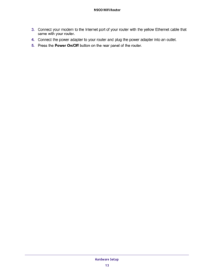 Page 13Hardware Setup 
13  N900 WiFi Router
3. Connect your modem to the Internet port of your router with the yellow Ethernet cable that 
came with your router.
4. Connect the power adapter to your router and plug the power adapter into an outlet.
5. Press the Power On/Off button on the rear panel of the router. 