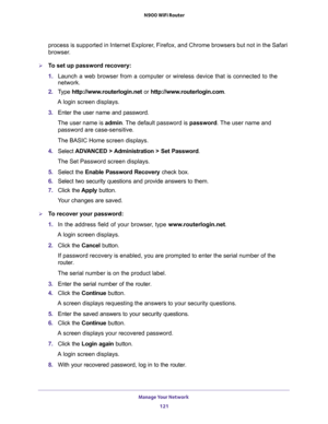 Page 121Manage Your Network 
121  N900 WiFi Router
process is supported in Internet Explorer, Firefox, and Chrome browsers but not in the Safari 
browser.
To set up password recovery:
1. Launch a web browser from a computer or wireless device that is connected to the 
network.
2. Type http://www.routerlogin.net or http://www.routerlogin.com.
A login screen displays.
3. Enter the user name and password.
The user name is admin. The default password is password. The user name and 
password are case-sensitive.
The...