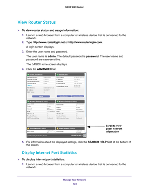 Page 122Manage Your Network 122
N900 WiFi Router 
View Router Status
To view router status and usage information:
1. 
Launch a web browser from a computer or wireless device that is connecte\
d to the 
network.
2.  T
ype  http://www.routerlogin.net  or http://www.routerlogin.com .
A login screen displays.
3.  Enter the user name and password.
The user name is  admin. 
 The default password is password . The user name and 
password are case-sensitive.
The BASIC Home screen displays.
4.  Click the  ADV
 ANCED...