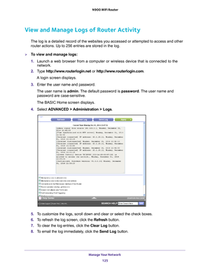 Page 125Manage Your Network 125
 N900 WiFi Router
View and Manage Logs of Router Activity
The log is a detailed record of the websites you accessed or attempted t\
o access and other 
router actions. Up to 256
  entries are stored in the log.
To view and manage logs:
1. Launch a web browser from a computer or wireless device that is connecte\
d to the 
network.
2.  T
ype  http://www.routerlogin.net  or http://www.routerlogin.com .
A login screen displays.
3.  Enter the user name and password.
The user name is...