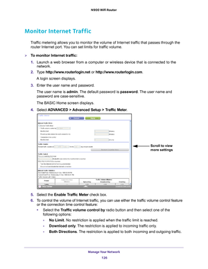 Page 126Manage Your Network 126
N900 WiFi Router 
Monitor Internet Traffic
Traffic metering allows you to monitor the volume of Internet traffic that passes through the 
router Internet port. You can set limits for traffic volume.
To monitor Internet traffic:
1.  Launch a web browser from a computer or wireless device that is connecte\
d to the 
network.
2.  T
ype  http://www.routerlogin.net  or http://www.routerlogin.com .
A login screen displays.
3.  Enter the user name and password.
The user name is  admin....