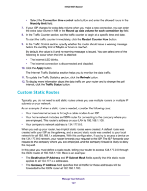 Page 127Manage Your Network 
127  N900 WiFi Router
•Select the Connection time control radio button and enter the allowed hours in the 
Monthly limit field.
7. If your ISP charges for extra data volume when you make a new connection, you can enter 
the extra data volume in MB in the Round up data volume for each connection by field.
8. In the Traffic Counter section, set the traffic counter to begin at a specific time and date.
To start the traffic counter immediately, click the Restart Counter Now button.
9. In...