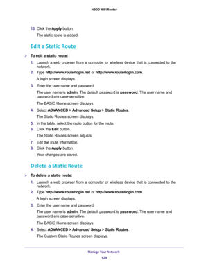 Page 129Manage Your Network 
129  N900 WiFi Router
13. Click the Apply button.
The static route is added. 
Edit a Static Route
To edit a static route:
1. Launch a web browser from a computer or wireless device that is connected to the 
network.
2. Type http://www.routerlogin.net or http://www.routerlogin.com.
A login screen displays.
3. Enter the user name and password.
The user name is admin. The default password is password. The user name and 
password are case-sensitive.
The BASIC Home screen displays.
4....