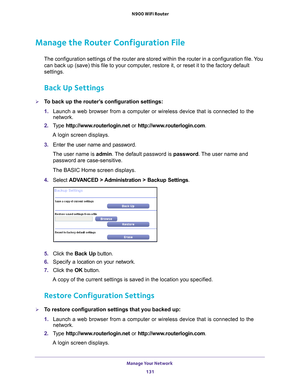 Page 131Manage Your Network 131
 N900 WiFi Router
Manage the Router Configuration File
The configuration settings of the router are stored within the router in\
 a configuration file. You 
can back up (save) this file to your computer, restore it, or reset it to the factory default 
settings.
Back Up Settings
To back up the router’s configuration settings:
1. 
Launch a web browser from a computer or wireless device that is connecte\
d to the 
network.
2.  T
ype  http://www.routerlogin.net  or...