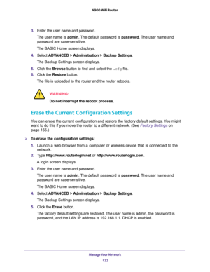 Page 132Manage Your Network 
132 N900 WiFi Router 
3. Enter the user name and password.
The user name is admin. The default password is password. The user name and 
password are case-sensitive.
The BASIC Home screen displays.
4. Select ADVANCED > Administration > Backup Settings.
The Backup Settings screen displays.
5. Click the Browse button to find and select the .cfg file. 
6. Click the Restore button.
The file is uploaded to the router and the router reboots.
WARNING:
Do not interrupt the reboot process....
