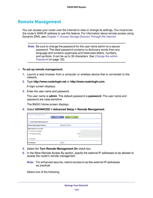 Page 133Manage Your Network 133
 N900 WiFi Router
Remote Management
You can access your router over the Internet to view or change its settin\
gs. You must know 
the router’s WAN IP address to use this feature. For information about remote access u\
sing 
Dynamic DNS, see Chapter 7, Access Storage Devices Through the Internet. 
Note: Be sure to change the password for the user name admin to a secure 
password. The ideal password contains no dictionary words from any 
language and contains uppercase and lowercase...