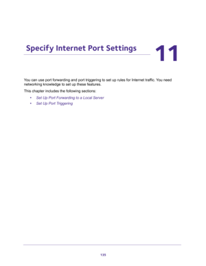 Page 135135
11
11.   Specify Internet Port Settings
You can use port forwarding and port triggering to set up rules for Internet traffic. You need 
networking knowledge to set up these features.
This chapter includes the following sections:
•Set Up Port Forwarding to a Local Server 
•Set Up Port Triggering  