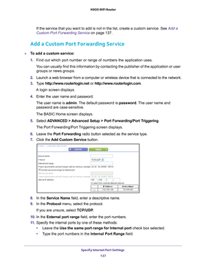 Page 137Specify Internet Port Settings 137
 N900 WiFi Router
If the service that you want to add is not in the list, create a custom \
service. See 
Add a 
Custom Port Forwarding Service on page  137.
Add a Custom Port Forwarding Service
To add a custom service:
1. Find out which port number or range of numbers the application uses.
You can usually find this information by contacting the publisher of the \
application or user  groups or news groups.
2.  Launch a web browser from a computer or wireless device...