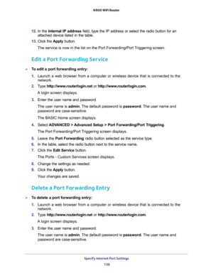 Page 138Specify Internet Port Settings 
138 N900 WiFi Router 
12. In the Internal IP address field, type the IP address or select the radio button for an 
attached device listed in the table.
13. Click the Apply button. 
The service is now in the list on the Port Forwarding/Port Triggering screen.
Edit a Port Forwarding Service
To edit a port forwarding entry:
1. Launch a web browser from a computer or wireless device that is connected to the 
network.
2. Type http://www.routerlogin.net or...