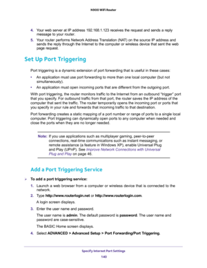 Page 140Specify Internet Port Settings 
140 N900 WiFi Router 
4. Your web server at IP address 192.168.1.123 receives the request and sends a reply 
message to your router.
5. Your router performs Network Address Translation (NAT) on the source IP address and 
sends the reply through the Internet to the computer or wireless device that sent the web 
page request. 
Set Up Port Triggering
Port triggering is a dynamic extension of port forwarding that is useful in these cases:
•An application must use port...