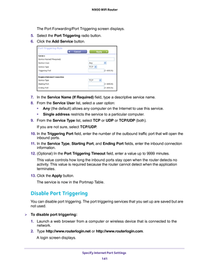 Page 141Specify Internet Port Settings 141
 N900 WiFi Router
The Port Forwarding/Port Triggering screen displays.
5.  Select the Port T
 riggering radio button.
6.  Click the  Add Service button.
7. In the Service Name (If Required)  field, type a descriptive service name. 
8.  From the Service User  list, select a user option:
• Any  (the default) allows any computer on the Internet to use this service\
. 
• Single address restricts the service to a particular computer
 . 
9.  From the Service T
 ype list,...