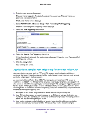 Page 142Specify Internet Port Settings 142
N900 WiFi Router 
3. 
Enter the user name and password.
The user name is  admin. 
 The default password is password . The user name and 
password are case-sensitive.
The BASIC Home screen displays.
4.  Select  ADV
 ANCED > Advanced Setup > Port Forwarding/Port Triggering.
The Port Forwarding/Port Triggering screen displays.
5.  Select the  Port T
 riggering radio button.
6. Select the  Disable Port Triggering check box.
If this check box is selected, the router does not...