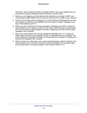 Page 143Specify Internet Port Settings 
143  N900 WiFi Router
information, performs Network Address Translation (NAT) on the source address and port, 
and sends this request message through the Internet to the IRC server. 
4. Noting your port triggering rule and observing the destination port number of 6667, your 
router creates another session entry to send any incoming port 113 traffic to your computer.
5. The IRC server sends a return message to your router using the NAT-assigned source port 
(for example,...