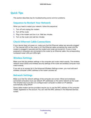 Page 145Troubleshooting 
145  N900 WiFi Router
Quick Tips
This section describes tips for troubleshooting some common problems.
Sequence to Restart Your Network
When you need to restart your network, follow this sequence:
1. Turn off and unplug the modem. 
2. Turn off the router.
3. Plug in the modem and turn it on. Wait two minutes.
4. Turn on the router and wait two minutes.
Check Ethernet Cable Connections
If your device does not power on, make sure that the Ethernet cables are securely plugged 
in. The...