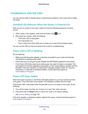 Page 146Troubleshooting 146
N900 WiFi Router 
Troubleshoot with the LEDs
You can use the LEDs to identify setup or performance problems in the rou\
ter and to isolate 
the cause.
Standard LED Behavior When the Router Is Powered On
After you turn on power to the router, make sure that the following sequ\
ence of events  occurs:
1.  When power is first applied, verify that the Power LED 
 is lit.
2.  After about two minutes, verify the following:
• The Power LED is solid green.
• The Internet ED is lit.
• The 2.4...