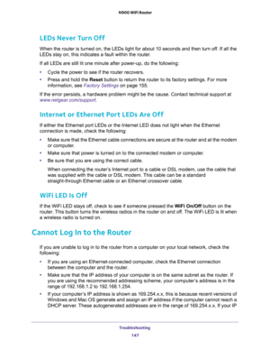 Page 147Troubleshooting 
147  N900 WiFi Router
LEDs Never Turn Off
When the router is turned on, the LEDs light for about 10 seconds and then turn off. If all the 
LEDs stay on, this indicates a fault within the router.
If all LEDs are still lit one minute after power-up, do the following:
•Cycle the power to see if the router recovers.
•Press and hold the Reset button to return the router to its factory settings. For more 
information, see 
Factory Settings on page 155.
If the error persists, a hardware problem...