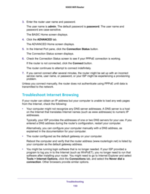 Page 150Troubleshooting 
150 N900 WiFi Router 
3. Enter the router user name and password.
The user name is admin. The default password is password. The user name and 
password are case-sensitive.
The BASIC Home screen displays. 
4. Click the ADVANCED tab.
The ADVANCED Home screen displays.
5. In the Internet Port pane, click the Connection Status button.
The Connection Status screen displays.
6. Check the Connection Status screen to see if your PPPoE connection is working.
If the router is not connected, click...