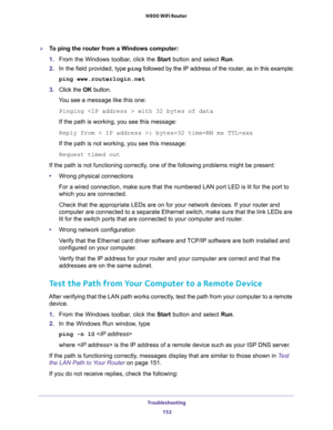 Page 152Troubleshooting 
152 N900 WiFi Router 
To ping the router from a Windows computer:
1. From the Windows toolbar, click the Start button and select Run.
2. In the field provided, type ping followed by the IP address of the router, as in this example:
ping www.routerlogin.net
3. Click the OK button.
You see a message like this one:
Pinging  with 32 bytes of data
If the path is working, you see this message:
Reply from < IP address >: bytes=32 time=NN ms TTL=xxx
If the path is not working, you see this...