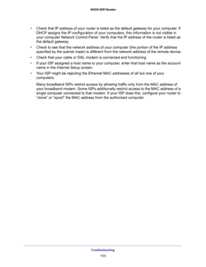Page 153Troubleshooting 
153  N900 WiFi Router
•Check that IP address of your router is listed as the default gateway for your computer. If 
DHCP assigns the IP configuration of your computers, this information is not visible in 
your computer Network Control Panel. Verify that the IP address of the router is listed as 
the default gateway.
•Check to see that the network address of your computer (the portion of the IP address 
specified by the subnet mask) is different from the network address of the remote...