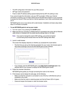 Page 17Connect to the Network and Access the Router 17
 N900 WiFi Router
•
The ISP configuration information for your DSL account
• ISP login name and password
• Fixed or static IP address setting (special deployment by ISP; this set\
ting is rare)
If you cannot locate this information, ask your ISP to provide it. When \
your Internet 
connection is working, you no longer need to launch the ISP login progra\
m on your computer 
to access the Internet. When you start an Internet application, your rou\
ter...