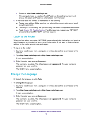 Page 18Connect to the Network and Access the Router 
18 N900 WiFi Router 
•Browse to http://www.routerlogin.net.
•If the computer is set to a static or fixed IP address (this setting is uncommon), 
change it to obtain an IP address automatically from the router.
6. If the router does not connect to the Internet, do the following:
a.Review your settings. Make sure that you selected the correct options and typed 
everything correctly. 
b. Contact your ISP to verify that you are using the correct configuration...