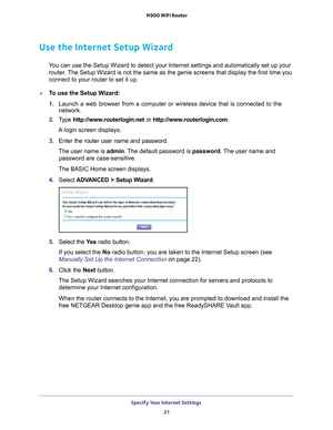 Page 21Specify Your Internet Settings 21
 N900 WiFi Router
Use the Internet Setup Wizard
You can use the Setup Wizard to detect your Internet settings and automat\
ically set up your 
router. The Setup Wizard is not the same as the genie screens that display the f\
irst time you 
connect to your router to set it up.
To use the Setup Wizard:
1.  Launch a web browser from a computer or wireless device that is connecte\
d to the 
network.
2.  T
ype  http://www.routerlogin.net  or http://www.routerlogin.com .
A...