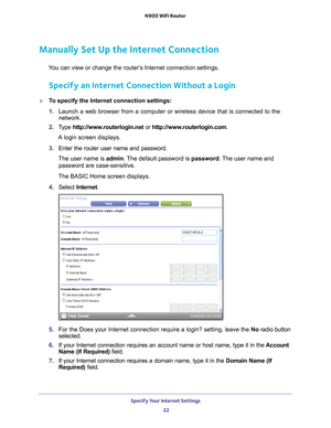 Page 22Specify Your Internet Settings 22
N900 WiFi Router 
Manually Set Up the Internet Connection
You can view or change the router’s Internet connection settings.
Specify an Internet Connection Without a Login
To specify the Internet connection settings:
1. 
Launch a web browser from a computer or wireless device that is connecte\
d to the 
network.
2.  T
ype  http://www.routerlogin.net  or http://www.routerlogin.com .
A login screen displays.
3.  Enter the router user name and password.
The user name is...