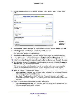 Page 24Specify Your Internet Settings 24
N900 WiFi Router 
5. 
For the Does your Internet connection require a login? setting, s elect the Ye s radio 
button.
Scroll to 
view more 
settings
6.  In the Internet Service Provider list, select the encapsulation method:  PPPoE or L2TP.
7.  In the Login field, enter the login name that your ISP gave you. 
This login name is often an email address.
8.  In the Password field, type the password that you use to log in to your Internet servic\
e. 
9.  If your ISP requires...