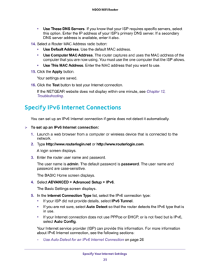 Page 25Specify Your Internet Settings 
25  N900 WiFi Router
•Use These DNS Servers. If you know that your ISP requires specific servers, select 
this option. Enter the IP address of your ISP’s primary DNS server. If a secondary 
DNS server address is available, enter it also. 
14. Select a Router MAC Address radio button:
•Use Default Address. Use the default MAC address.
•Use Computer MAC Address. The router captures and uses the MAC address of the 
computer that you are now using. You must use the one...