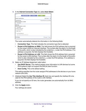 Page 27Specify Your Internet Settings 27
 N900 WiFi Router
5. 
In the Internet Connection Type  list, select Auto Detect .
The router automatically detects the information in the following fields\
:
• Connection T
 ype. This field indicates the connection type that is detected.
• Router
’s IPv6 Address on WAN. This field shows the IPv6 address that is acquired 
for the router’s WAN (or Internet) interface. The number after the slash (/) is the length 
of the prefix, which is also indicated by the underline (_)...