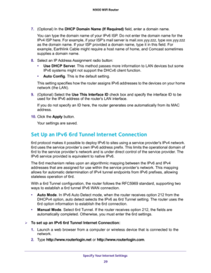 Page 29Specify Your Internet Settings 
29  N900 WiFi Router
7. (Optional) In the DHCP Domain Name (If Required) field, enter a domain name.
You can type the domain name of your IPv6 ISP. Do not enter the domain name for the 
IPv4 ISP here. For example, if your ISP’s mail server is mail.xxx.yyy.zzz, type xxx.yyy.zzz 
as the domain name. If your ISP provided a domain name, type it in this field. For 
example, Earthlink Cable might require a host name of home, and Comcast sometimes 
supplies a domain name.
8....