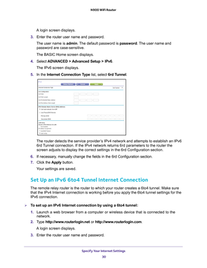 Page 30Specify Your Internet Settings 30
N900 WiFi Router 
A login screen displays.
3.  Enter the router user name and password.
The user name is  admin. 
 The default password is password . The user name and 
password are case-sensitive.
The BASIC Home screen displays.
4.  Select  ADV
 ANCED > Advanced Setup > IPv6.
The IPv6 screen displays.
5.  In the Internet Connection T
 ype list, select 6rd Tunnel.
The router detects the service provider’s IPv4 network and attempts to establish an IPv6 
6rd Tunnel...