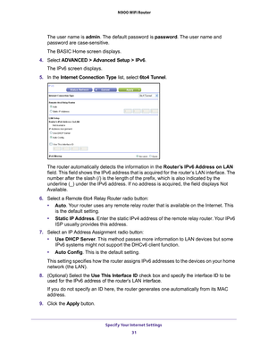 Page 31Specify Your Internet Settings 31
 N900 WiFi Router
The user name is 
admin. The default password is password. The user name and 
password are case-sensitive.
The BASIC Home screen displays.
4.  Select  ADV
 ANCED > Advanced Setup > IPv6 .
The IPv6 screen displays.
5.  In the Internet Connection T
 ype list, select 6to4 Tunnel.
The router automatically detects the information in the  Router’s IPv6 Address on LAN 
field. This field shows the IPv6 address that is acquired for the router’s LAN interface....