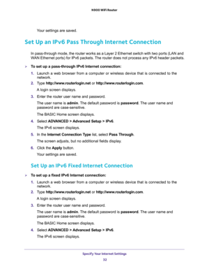 Page 32Specify Your Internet Settings 
32 N900 WiFi Router 
Your settings are saved.
Set Up an IPv6 Pass Through Internet Connection
In pass-through mode, the router works as a Layer 2 Ethernet switch with two ports (LAN and 
WAN Ethernet ports) for IPv6 packets. The router does not process any IPv6 header packets.
To set up a pass-through IPv6 Internet connection:
1. Launch a web browser from a computer or wireless device that is connected to the 
network.
2. Type http://www.routerlogin.net or...